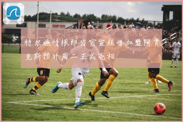 特尔施特根即将官宣租借加盟阿贾克斯预计周二正式亮相