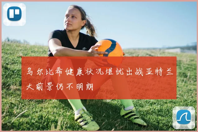 乌尔比希健康状况堪忧出战亚特兰大前景仍不明朗