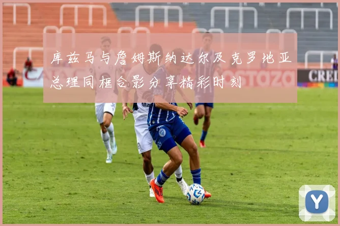 库兹马与詹姆斯纳达尔及克罗地亚总理同框合影分享精彩时刻