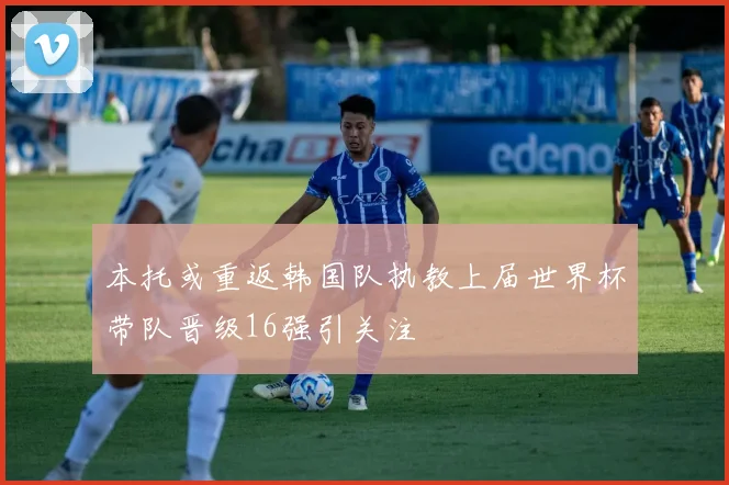 本托或重返韩国队执教上届世界杯带队晋级16强引关注