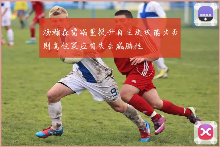 杨瀚森需减重提升自主进攻能力否则高位策应将失去威胁性