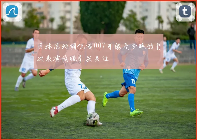 贝林厄姆调侃演007可能是今晚的首次表演试镜引发关注