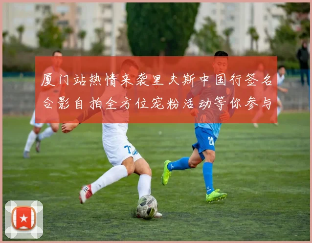 厦门站热情来袭里夫斯中国行签名合影自拍全方位宠粉活动等你参与