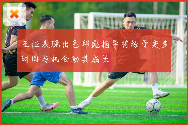 王证表现出色邱彪指导将给予更多时间与机会助其成长