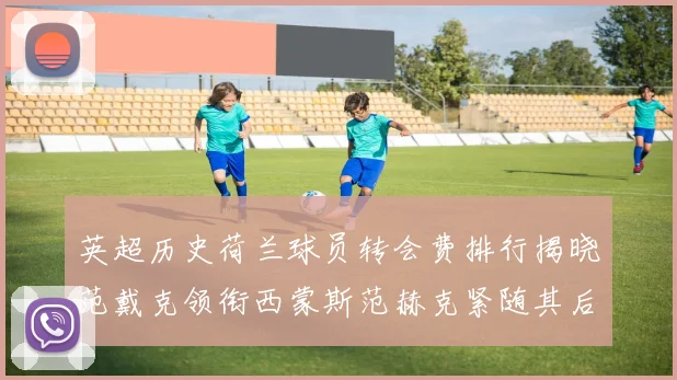 英超历史荷兰球员转会费排行揭晓范戴克领衔西蒙斯范赫克紧随其后