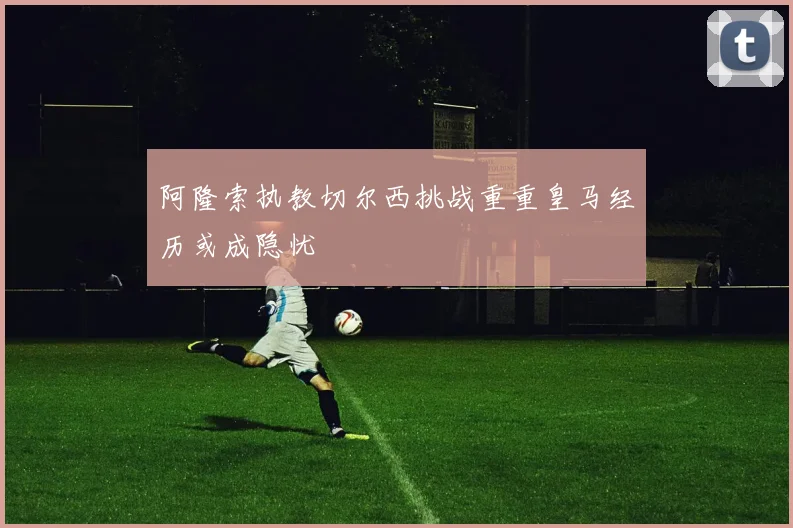 阿隆索执教切尔西挑战重重皇马经历或成隐忧