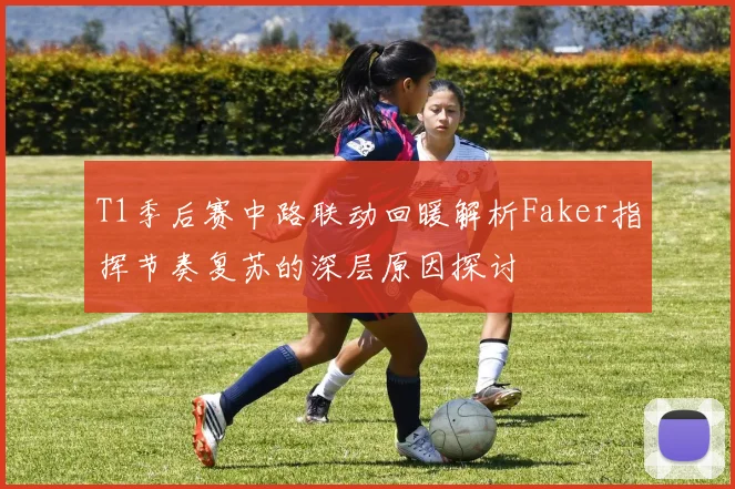 T1季后赛中路联动回暖解析Faker指挥节奏复苏的深层原因探讨