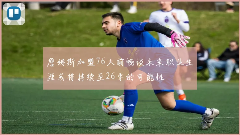 詹姆斯加盟76人前畅谈未来职业生涯或将持续至26季的可能性