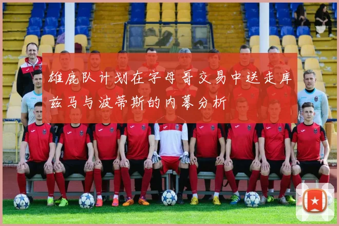 雄鹿队计划在字母哥交易中送走库兹马与波蒂斯的内幕分析