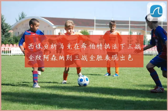 西媒分析马竞在希伯特执法下三战全败阿森纳则三战全胜表现出色