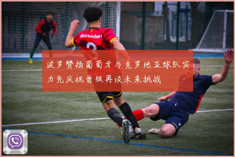 波罗赞扬葡萄牙与克罗地亚球队实力先庆祝晋级再谈未来挑战