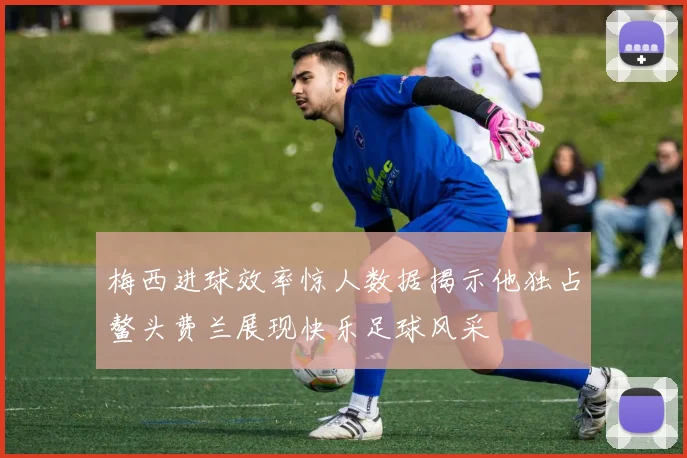 梅西进球效率惊人数据揭示他独占鳌头费兰展现快乐足球风采
