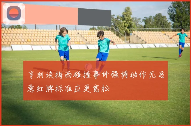 亨利谈梅西碰撞事件强调动作无恶意红牌标准应更宽松