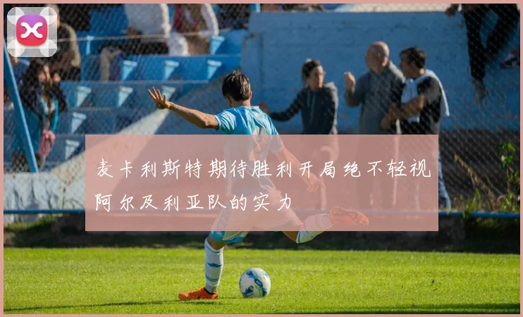 麦卡利斯特期待胜利开局绝不轻视阿尔及利亚队的实力
