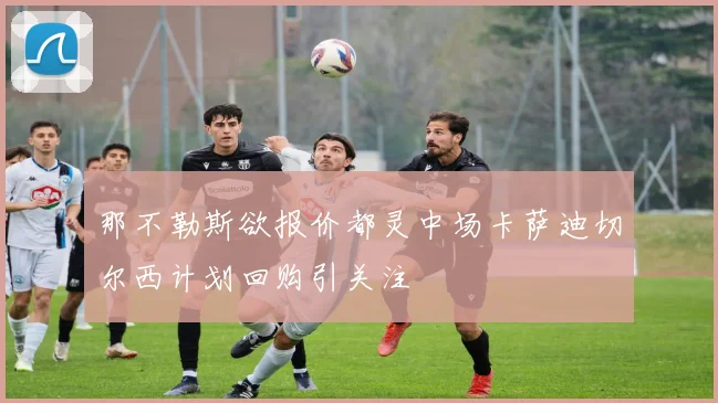 那不勒斯欲报价都灵中场卡萨迪切尔西计划回购引关注