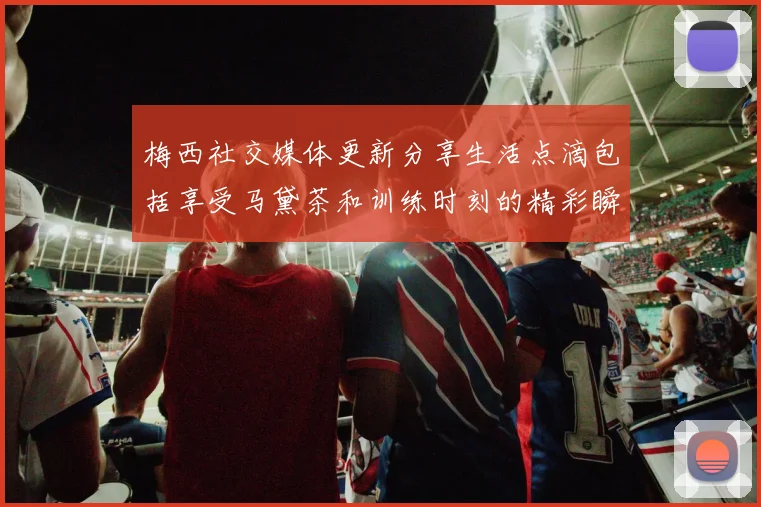 梅西社交媒体更新分享生活点滴包括享受马黛茶和训练时刻的精彩瞬间