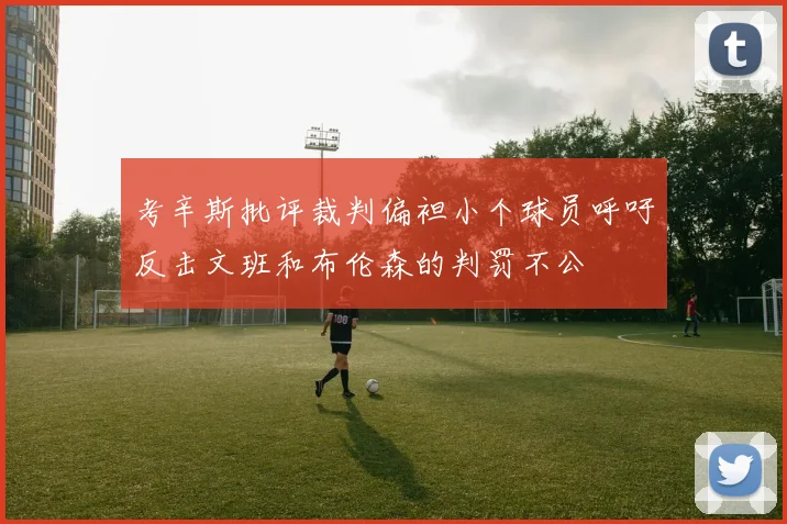 考辛斯批评裁判偏袒小个球员呼吁反击文班和布伦森的判罚不公