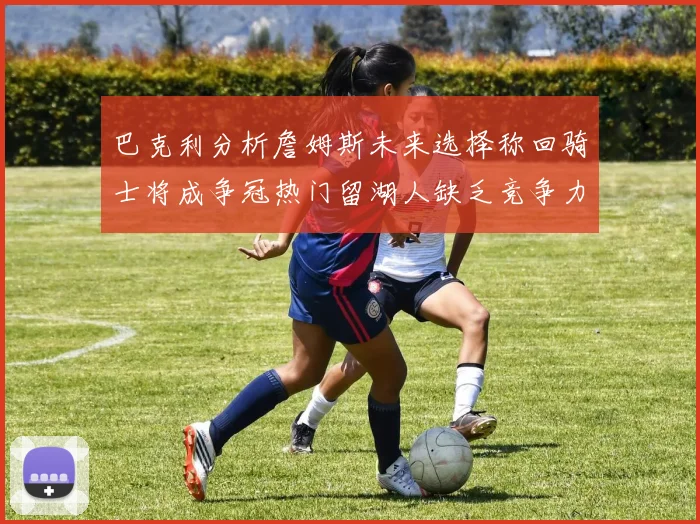 巴克利分析詹姆斯未来选择称回骑士将成争冠热门留湖人缺乏竞争力