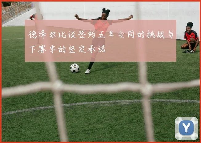 德泽尔比谈签约五年合同的挑战与下赛季的坚定承诺