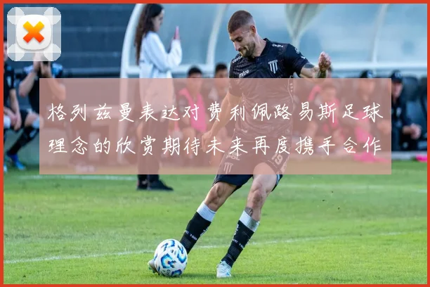 格列兹曼表达对费利佩路易斯足球理念的欣赏期待未来再度携手合作