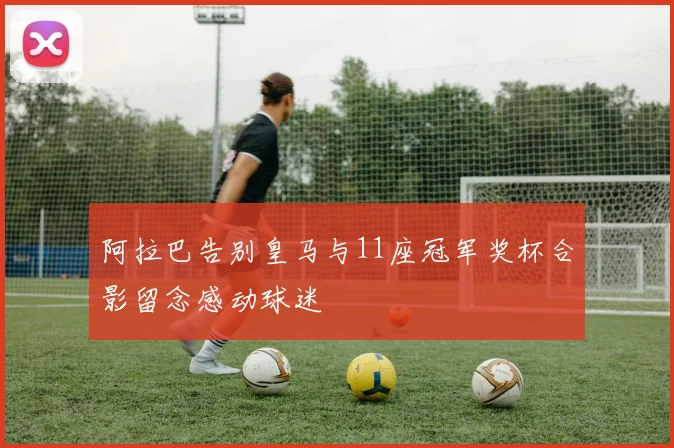 阿拉巴告别皇马与11座冠军奖杯合影留念感动球迷