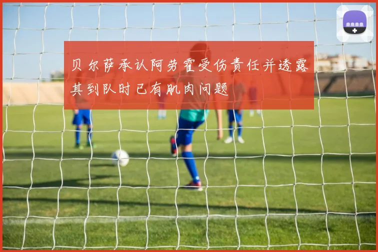 贝尔萨承认阿劳霍受伤责任并透露其到队时已有肌肉问题